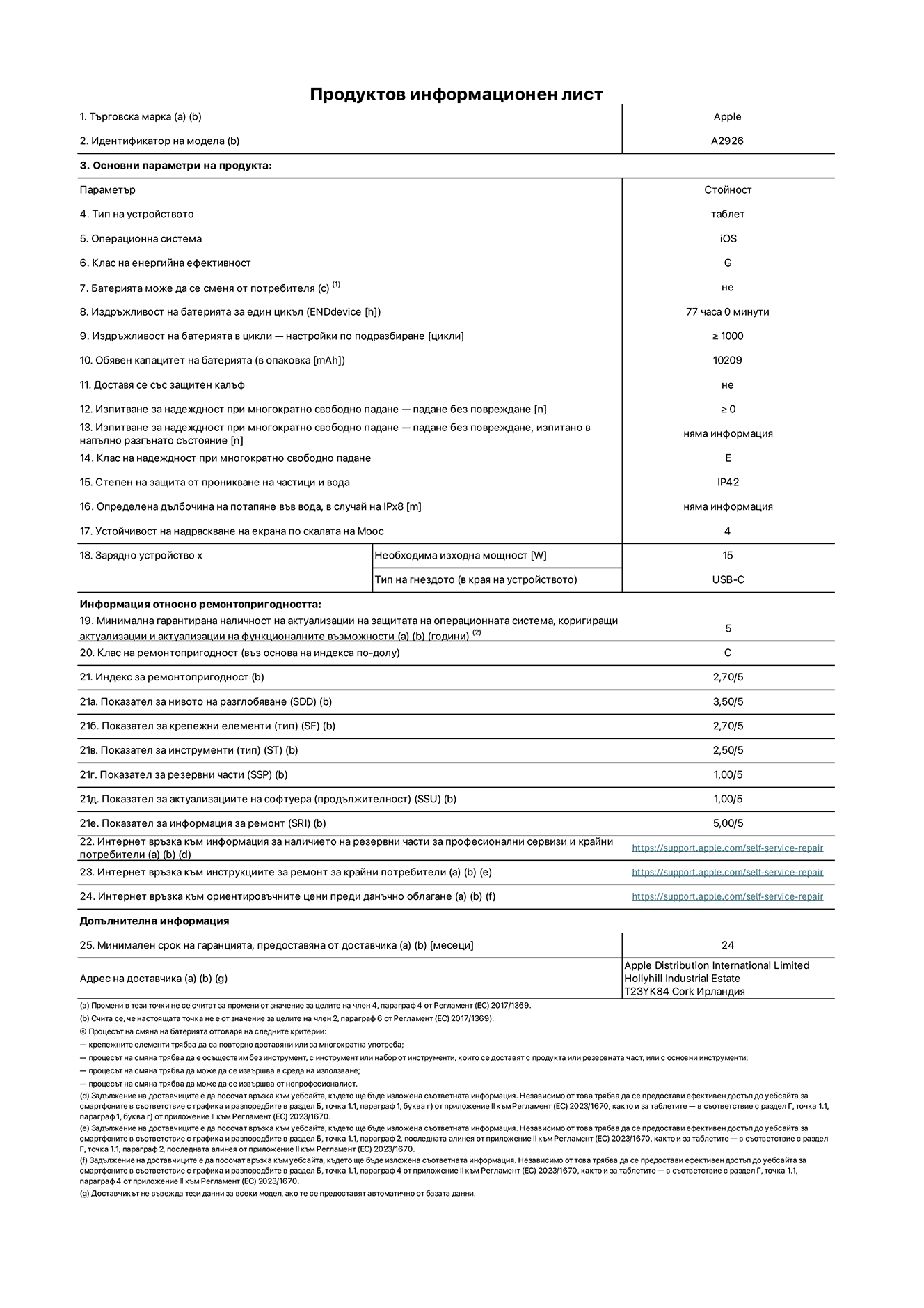 Продуктов информационен лист за 13-инчов iPad Pro Wi-Fi + Cellular. Модел A2926. Доставено от Apple UK Ltd, 100 New Bridge Street, London EC4V 6JA. Тип устройство: таблет. Операционна система: iOS. Клас на енергийна ефективност за стандартен динамичен диапазон: G. Издръжливост на батерията 77 часа. Издръжливост на батерията в цикли: ≥ 1000. Обявен капацитет на батерията: 10209 mAh. Изпитване за надеждност при многократно свободно падане - падане без повреждане: ≥ 0. Клас на надеждност при многократно свободно падане: E. Защита от проникване на частици и вода: IP42. Устойчивост на надраскване на екрана по скалата на твърдост на Моос: 4. Необходима изходна мощност на зарядното устройство: 15 W. Тип на гнездото за зарядно устройство: USB-C. Минимална гарантирана наличност на актуализации за сигурност на операционната система, коригиращи актуализации и актуализации на функционалността: 5 години. Клас на ремонтопригодност: C. Индекс на ремонтопригодност: 2,70/5. Показател за нивото на разглобяване: 3,50/5. Показател за крепежни елементи (вид): 2,70/5. Показател за инструменти: 2,50/5. Показател за резервни части: 1,00/5. Показател за актуализации на софтуера: 1,00/5. Показател за информация за ремонт: 5,00/5. Уебвръзка към информация за наличността на резервни части за професионални сервизи и крайни потребители: https://support.apple.com/self-service-repair. Уебвръзка към инструкции за ремонт за крайни потребители: https://support.apple.com/self-service-repair. Уебвръзка към ориентировъчни цени преди данъци: https://support.apple.com/self-service-repair. Предлага се 24-месечна обща гаранция.
