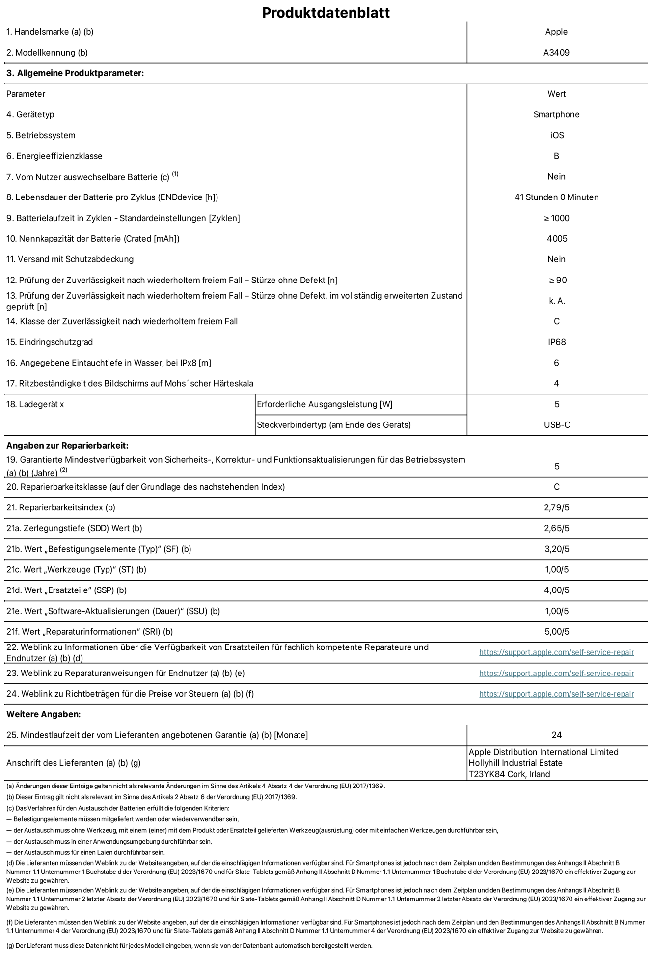 Produktinformationsblatt für iPhone 16e, Modell A3409. Bereitgestellt von Apple Distribution International Limited, Hollyhill Industrial Estate. Cork, Irland T23 YK84. Ger?tetyp: Smartphone. Betriebssystem: iOS. Energieeffizienzklasse: B. Vom Benutzer auswechselbare Batterie: nein. Batteriehaltbarkeit pro Zyklus: 41 Stunden. Batterielaufzeit in Zyklen – Standardeinstellungen: ≥ 1000. Nennkapazit?t der Batterie: 4005 mAh. Versand mit Schutzabdeckung: nein. Prüfung der Zuverl?ssigkeit nach wiederholtem freiem Fall – Stürze ohne Defekt: ≥ 90. Prüfung der Zuverl?ssigkeit nach wiederholtem freiem Fall – Stürze ohne Defekt, im vollst?ndig erweiterten Zustand geprüft: nicht zutreffend. Klasse der Zuverl?ssigkeit nach wiederholtem freiem Fall: C. Eindringschutzgrad: IP68. Angegebene Eintauchtiefe in Wasser, bei iPx8: 6 m. Ritzbest?ndigkeit des Displays auf Mohs’scher H?rteskala: 4. Erforderliche Ausgangsleistung des Ladeger?ts: 5W. Anschluss Ladeger?t (am Ende des Ger?ts): USB?C. Garantierte Mindestverfügbarkeit von Sicherheits?, Korrektur? und Funktionsaktualisierungen für das Betriebssystem: 5 Jahre. Reparierbarkeitsklasse: C. Reparierbarkeitsindex: 2,79/5. Zerlegungstiefe (SDD) Wert: 2,65/5. Wert ?Befestigungselemente“: 3,20/5. Wert ?Werkzeuge“: 1,00/5. Wert ?Ersatzteile“: 4,00/5. Wert ?Software-Aktualisierungen“: 1,00/5. Wert ?Reparaturinformationen“: 5,00/5. Weblink zu Informationen über die Verfügbarkeit von Ersatzteilen für fachlich kompetente Reparateure und Endnutzer: https://support.apple.com/self-service-repair. Weblink zu Reparaturanweisungen für Endnutzer: https://support.apple.com/self-service-repair. Weblink zu Richtbetr?gen für die Preise vor Steuern: https://support.apple.com/self-service-repair. 24 Monate angebotene allgemeine Garantie.