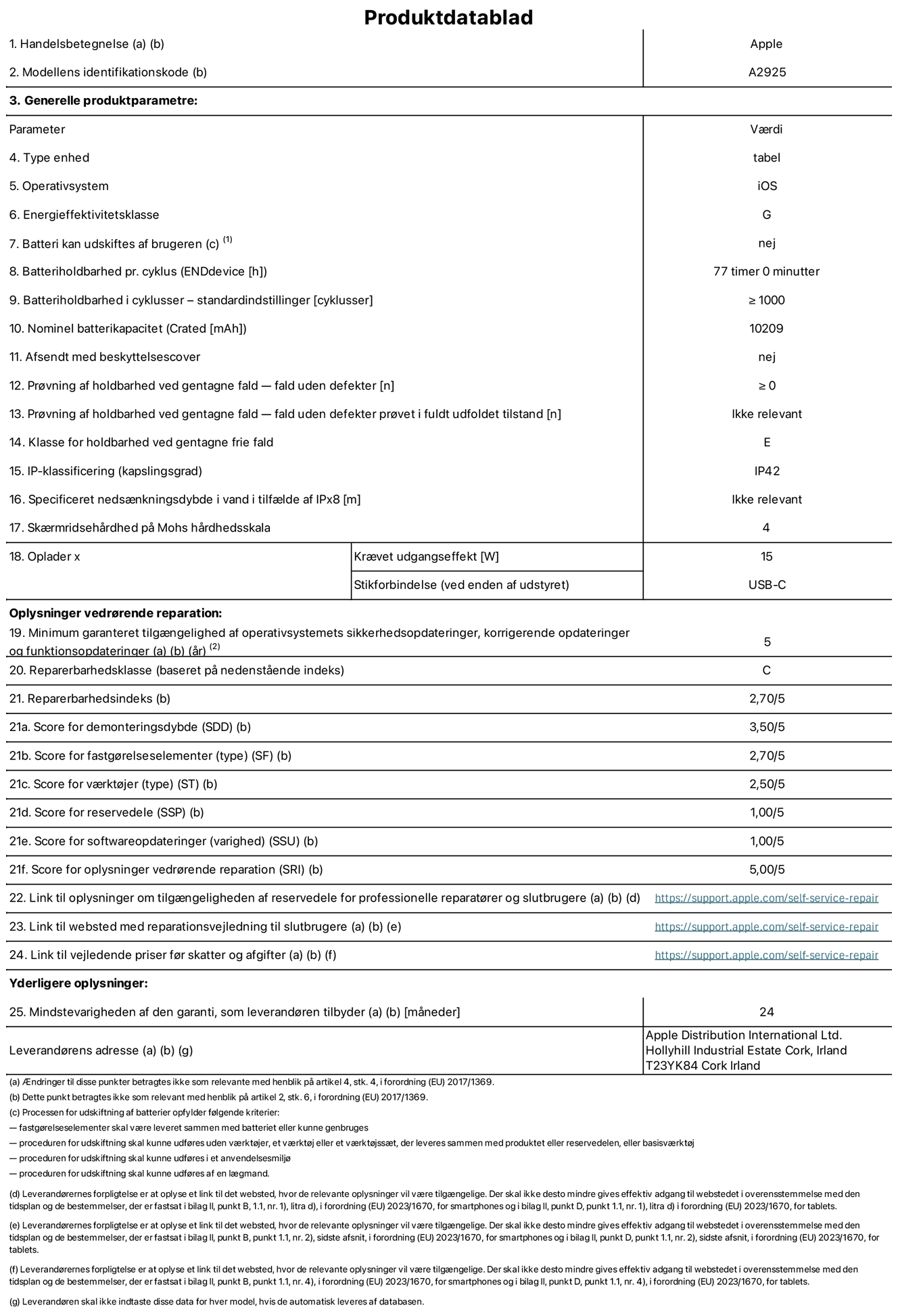 Produktdatablad til 13" iPad Pro Wi-Fi, model A2925. Leveret af Apple Distribution International Ltd, Hollyhill Industrial Estate. Cork, Irland T23 YK84. Enhedstype: tablet. Styresystem: iOS. Energieffektivitetsklasse: G. Batteri kan udskiftes af brugeren: nej. Batteritid: 77 timer. Batterilevetid i cyklusser: ≥ 1000. Nominel batterikapacitet: 10209 mAh. Holdbarhedstest ved gentagne fald – fald uden defekt: ≥ 0. Holdbarhedsklasse ved gentagne fald: E. Kapslingsklasse: IP42. Sk?rmens ridsefasthed p? Mohs' h?rdhedsskala: 4. P?kr?vet udgangseffekt for oplader: 15 W. Opladerstiktype: USB-C. Garanteret minimumsperiode for tilg?ngelighed af sikkerhedsopdateringer, fejlrettelser og funktionsopdateringer til styresystemet: 5 ?r. Reparerbarhedsklasse: C. Reparationsindeks: 2,70/5. Antal point for demonteringsdybde: 3,50/5. Antal point for fastg?relseselementer: 2,70/5. Antal point for v?rkt?j: 2,50/5. Antal point for reservedele: 1,00/5. Antal point for softwareopdateringer: 1,00/5. Antal point for reparationsoplysninger: 5,00/5. Weblink til oplysninger om tilg?ngeligheden af reservedele for professionelle reparat?rer og slutbrugere: https://support.apple.com/self-service-repair. Weblink til vejledning i reparation for slutbrugere: https://support.apple.com/self-service-repair. Weblink til vejledende priser f?r skatter og afgifter: https://support.apple.com/self-service-repair. Produktet er omfattet af 24 m?neders garanti.