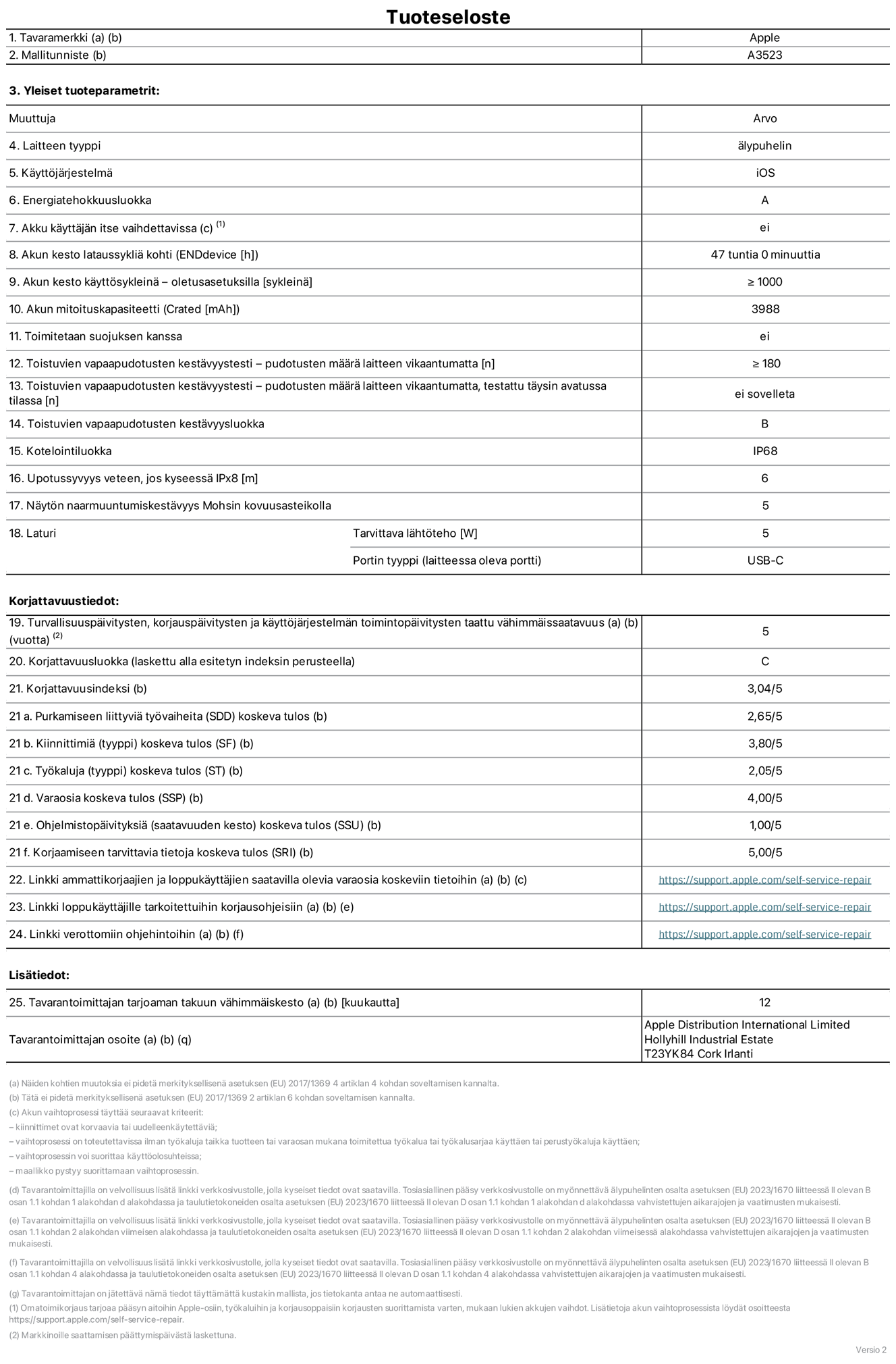 iPhone 17 Pron tuotetiedot, malli A3523. Toimittaja: Apple Distribution International Limited, Hollyhill Industrial Estate. Cork, Irlanti T23 YK84. Laitteen tyyppi: ?lypuhelin. K?ytt?j?rjestelm?: iOS. Energiatehokkuusluokka: A. Akku k?ytt?j?n itse vaihdettavissa: ei. Akun kesto lataussykli? kohti: 47 tuntia. Akun kesto k?ytt?syklein? – oletusasetuksilla: V?hint??n 1 000. Akun mitoituskapasiteetti: 3 988 mAh. Toimitetaan suojuksen kanssa: ei. Toistuvien vapaapudotusten kest?vyystesti – pudotusten m??r? laitteen vikaantumatta: ≥ 180. Toistuvien vapaapudotusten kest?vyystesti – pudotusten m??r? laitteen vikaantumatta, testattu t?ysin avatussa tilassa: ei sovelleta. Toistuvien vapaapudotusten kest?vyysluokka: B. Kotelointiluokka: IP68. Upotussyvyys veteen, jos kyseess? IPx8: 6 metri?. N?yt?n naarmuuntumiskest?vyys Mohsin kovuusasteikolla: 5. Laturin tarvittava l?ht?teho: 5 W. Laturin portin tyyppi (laitteessa): USB-C. Turvallisuusp?ivitysten, korjausp?ivitysten ja k?ytt?j?rjestelm?n toimintop?ivitysten taattu v?himm?issaatavuus: 5 vuotta. Korjattavuusluokka: C. Korjattavuusindeksi: 3,04/5. Purkamiseen liittyvi? ty?vaiheita (SDD) koskeva tulos: 2,65/5. Kiinnittimi? koskeva tulos: 3,80/5. Ty?kaluja koskeva tulos: 2,05/5. Varaosia koskeva tulos: 4,00/5. Ohjelmistop?ivityksi? koskeva tulos: 1,00/5. Korjaamiseen tarvittavia tietoja koskeva tulos: 5,00/5. Linkki ammattikorjaajien ja loppuk?ytt?jien saatavilla olevia varaosia koskeviin tietoihin: https://support.apple.com/self-service-repair. Linkki loppuk?ytt?jille tarkoitettuihin korjausohjeisiin: https://support.apple.com/self-service-repair. Linkki verottomiin ohjehintoihin: https://support.apple.com/self-service-repair. Yleistakuun kesto 12 kuukautta.