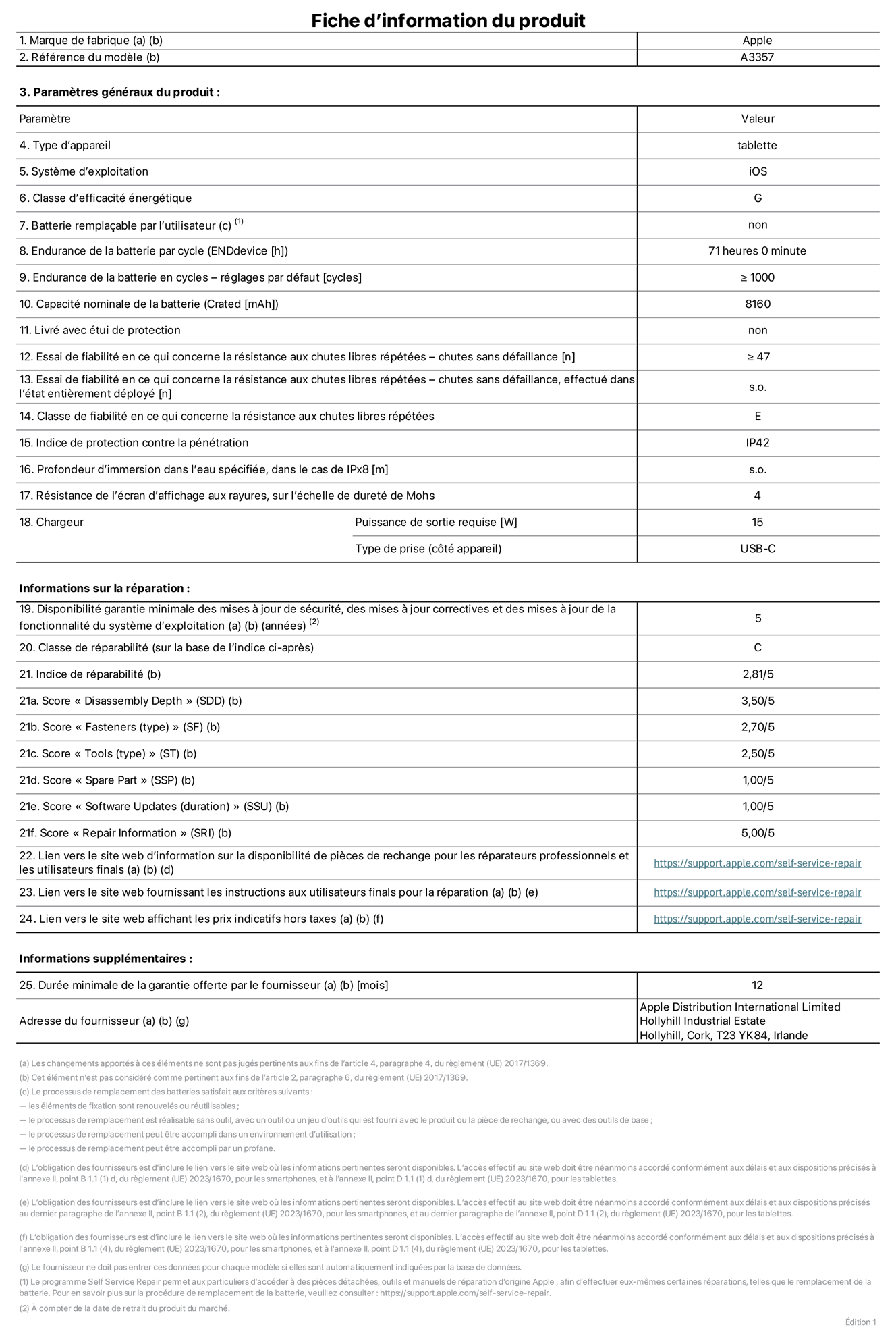 Fiche d’informations produit de l’iPad Pro 11 pouces M5 Wi?Fi, modèle A3357. Fournie par Apple Distribution International Limited, Hollyhill Industrial Estate. Cork, T23 YK84, Irlande. Type d’appareil : tablette. Système d’exploitation : iOS. Classe d’efficacité énergétique : G. Batterie rempla?able par l’utilisateur : non. Endurance de la batterie par cycle : 71 heures. Endurance de la batterie en cycles – réglages par défaut : supérieure ou égale à 1 000. Capacité nominale de la batterie : 8 160 mAh. Livré avec étui de protection : non. Essai de fiabilité en ce qui concerne la résistance aux chutes libres répétées – chutes sans défaillance : supérieur ou égal à 47. Essai de fiabilité en ce qui concerne la résistance aux chutes libres répétées – chutes sans défaillance, effectué dans l’état entièrement déployé : non applicable. Classe de fiabilité en ce qui concerne la résistance aux chutes libres répétées : E. Indice de protection contre la pénétration : IP42. Profondeur d’immersion dans l’eau spécifiée, dans le cas de l’IPx8 : non applicable. Résistance de l’écran d’affichage aux rayures sur l’échelle de dureté de Mohs : 4. Puissance de sortie requise du chargeur : 15 W. Type de prise (c?té appareil) : USB?C. Disponibilité garantie minimale des mises à jour de sécurité, des mises à jour correctives et des mises à jour de la fonctionnalité du système d’exploitation : 5 ans. Classe de réparabilité : C. Indice de réparabilité : 2,81/5. Score pour la profondeur de désassemblage (SDD) : 3,50/5. Score pour les éléments de fixation : 2,70/5. Score pour les outils : 2,50/5. Score pour les pièces de rechange : 1,00/5. Score pour la mise à jour des logiciels : 1,00/5. Score pour les informations concernant la réparation : 5,00/5. Lien vers le site web d’information sur la disponibilité des pièces de rechange pour les réparateurs professionnels et les utilisateurs finals : https://support.apple.com/self-service-repair. Lien vers le site web fournissant les instructions aux utilisateurs finals pour la réparation : https://support.apple.com/self-service-repair. Lien vers le site web affichant les prix indicatifs hors taxes : https://support.apple.com/self-service-repair. Garantie générale de 12 mois offerte.