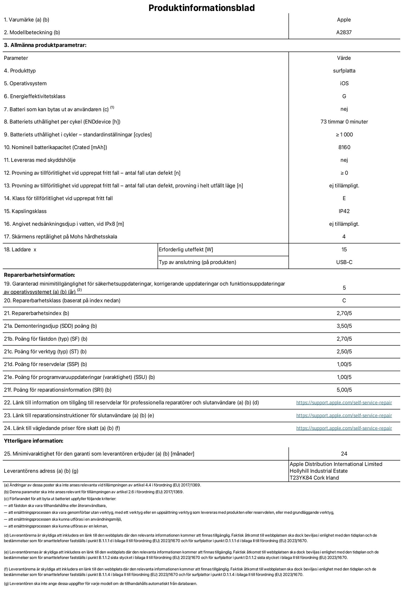 Produktinformationsblad f?r 11-tums iPad Pro Wi-Fi + Cellular, modell A2837. Tillhandah?lls av Apple Distribution International Ltd, Hollyhill Industrial Estate. Cork, Irland T23 YK84. Enhetstyp: surfplatta. Operativsystem: iOS. Energieffektivitetsklass: G. Batteri som kan bytas ut av anv?ndaren: nej. Batteritid: 73 timmar. Batteriets livsl?ngd i antal cykler: ≥ 1000. Nominell batterikapacitet: 8160 mAh. Tillf?rlitlighetstest vid upprepat fritt fall – antal fall utan defekter: ≥ 0. Tillf?rlitlighet vid upprepat fritt fall: klass E. IP-klass: IP42. Sk?rmens rept?lighet enligt Mohs h?rdhetsskala: 4. Laddare – uteffekt som kr?vs: 15 W. Typ av uttag p? laddaren: usb-c. Garanterad minimiperiod f?r tillg?ng till s?kerhetsuppdateringar, korrigerande uppdateringar och funktionsuppdateringar av operativsystemet: 5 ?r. Reparerbarhetsklass: C. Reparerbarhetsindex: 2,70/5. Po?ng f?r demonteringsdjup: 3,50/5. Po?ng f?r f?sten: 2,70/5. Po?ng f?r verktyg: 2,50/5. Po?ng f?r reservdelar: 1,00/5. Po?ng f?r mjukvaruuppdateringar: 1,00/5. Po?ng f?r reparationsinformation: 5,00/5. L?nk till information om tillg?ngliga reservdelar f?r professionella reparat?rer och slutanv?ndare: https://support.apple.com/self-service-repair. L?nk till reparationsanvisningar f?r slutanv?ndare: https://support.apple.com/self-service-repair. L?nk till v?gledande priser f?re skatt: https://support.apple.com/self-service-repair. Produkten omfattas av 24 m?naders garanti.