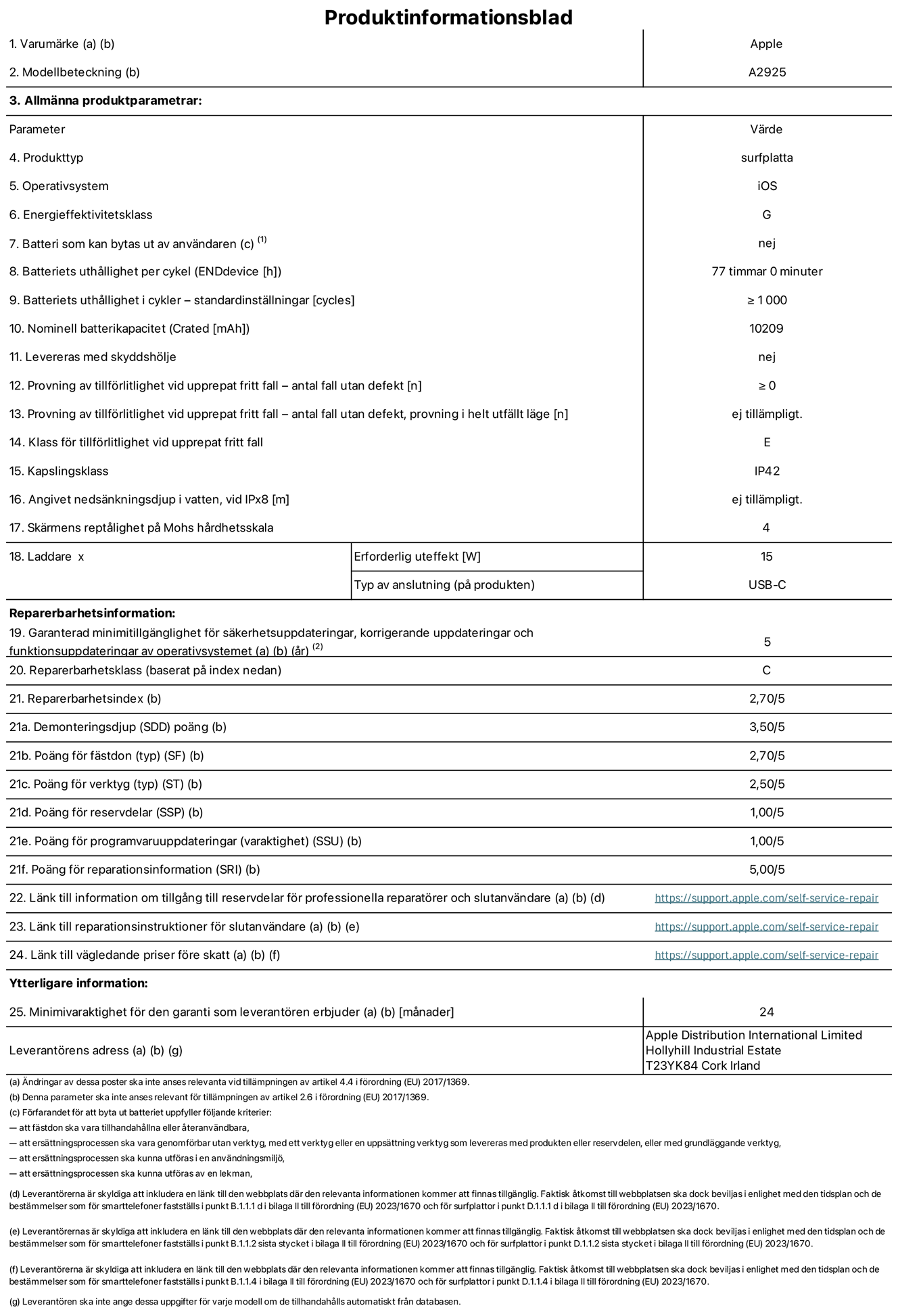 Produktinformationsblad f?r 13-tums iPad Pro Wi-Fi, modell A2925. Tillhandah?lls av Apple Distribution International Ltd, Hollyhill Industrial Estate. Cork, Irland T23 YK84. Enhetstyp: surfplatta. Operativsystem: iOS. Energieffektivitetsklass: G. Batteri som kan bytas ut av anv?ndaren: nej. Batteritid: 77 timmar. Batteriets livsl?ngd i antal cykler: ≥ 1000. Nominell batterikapacitet: 10209 mAh. Tillf?rlitlighetstest vid upprepat fritt fall – antal fall utan defekter: ≥ 0. Tillf?rlitlighet vid upprepat fritt fall: klass E. IP-klass: IP42. Sk?rmens rept?lighet enligt Mohs h?rdhetsskala: 4. Laddare – uteffekt som kr?vs: 15 W. Typ av uttag p? laddaren: usb-c. Garanterad minimiperiod f?r tillg?ng till s?kerhetsuppdateringar, korrigerande uppdateringar och funktionsuppdateringar av operativsystemet: 5 ?r. Reparerbarhetsklass: C. Reparerbarhetsindex: 2,70/5. Po?ng f?r demonteringsdjup: 3,50/5. Po?ng f?r f?sten: 2,70/5. Po?ng f?r verktyg: 2,50/5. Po?ng f?r reservdelar: 1,00/5. Po?ng f?r mjukvaruuppdateringar: 1,00/5. Po?ng f?r reparationsinformation: 5,00/5. L?nk till information om tillg?ngliga reservdelar f?r professionella reparat?rer och slutanv?ndare: https://support.apple.com/self-service-repair. L?nk till reparationsanvisningar f?r slutanv?ndare: https://support.apple.com/self-service-repair. L?nk till v?gledande priser f?re skatt: https://support.apple.com/self-service-repair. Produkten omfattas av 24 m?naders garanti.