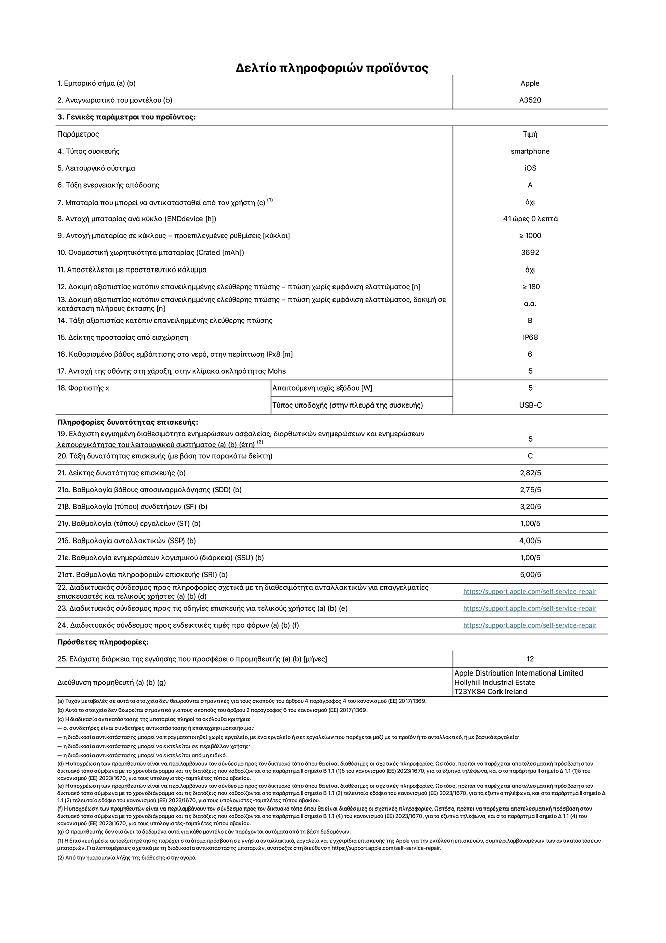 Φ?λλο πληροφορι?ν προ??ντο? για το iPhone 17, μοντ?λο A3520. Παρ?χεται απ? την Apple Distribution International Limited, Hollyhill Industrial Estate. Cork, Ιρλανδ?α, T23 YK84. Τ?πο? συσκευ??: smartphone. Λειτουργικ? σ?στημα: iOS. Τ?ξη ενεργειακ?? απ?δοση?: A. Δυνατ?τητα αντικατ?σταση? μπαταρ?α? απ? τον χρ?στη: ?χι. Αντοχ? μπαταρ?α? αν? κ?κλο: 41 ?ρε?. Αντοχ? μπαταρ?α? σε κ?κλου? - προεπιλεγμ?νε? ρυθμ?σει?: μεγαλ?τερη ? ?ση του 1.000. Ονομαστικ? χωρητικ?τητα μπαταρ?α?: 3.692 mAh. Αποστ?λλεται με προστατευτικ? κ?λυμμα: ?χι. Δοκιμ? αξιοπιστ?α? κατ?πιν επανειλημμ?νη? ελε?θερη? πτ?ση? - πτ?σει? χωρ?? βλ?βη: μεγαλ?τερη ? ?ση του 180. Δοκιμ? αξιοπιστ?α? κατ?πιν επανειλημμ?νη? ελε?θερη? πτ?ση?, πτ?σει? χωρ?? βλ?βη σε κατ?σταση πλ?ρου? ?κταση?: μη διαθ?σιμο. Δοκιμ? αξιοπιστ?α? κατ?πιν επανειλημμ?νη? ελε?θερη? πτ?ση?: Β. Αξιολ?γηση προστασ?α? απ? εισχ?ρηση: IP68. Καθορισμ?νο β?θο? εμβ?θιση? σε νερ?, σε περ?πτωση iPx8: 6 μ?τρα Ανθεκτικ?τητα οθ?νη? στι? γρατσουνι?? στην κλ?μακα σκληρ?τητα? Mohs: 5. Απαιτο?μενη ισχ?? εξ?δου φορτιστ?: 5 W. Τ?πο? υποδοχ?? ηλεκτρικο? ρε?ματο? φορτιστ? (στο ?κρο τη? συσκευ??): USB-C. Ελ?χιστη εγγυημ?νη διαθεσιμ?τητα ενημερ?σεων ασφαλε?α?, διορθωτικ?ν ενημερ?σεων και ενημερ?σεων λειτουργικ?τητα? συστ?ματο?: 5 ?τη. Τ?ξη επιδιορθωσιμ?τητα?: C. Δε?κτη? επιδιορθωσιμ?τητα?: 2,82/5. Βαθμολογ?α β?θου? αποσυναρμολ?γηση? (SDD):  2,75/5. Βαθμολογ?α συνδετ?ρων: 3,20/5. Βαθμολογ?α εργαλε?ων: 1,00/5. Βαθμολογ?α ανταλλακτικ?ν: 4,00/5. Βαθμολογ?α ενημερ?σεων λογισμικο?: 1,00/5. Βαθμολογ?α πληροφορι?ν επιδι?ρθωση?: 5,00/5. Διαδικτυακ?? σ?νδεσμο? με πληροφορ?ε? για τη διαθεσιμ?τητα ανταλλακτικ?ν για επαγγελματ?ε? τεχνικο?? και τελικο?? χρ?στε?: https://support.apple.com/self-service-repair. Διαδικτυακ?? σ?νδεσμο? με πληροφορ?ε? επιδι?ρθωση? για τελικο?? χρ?στε?: https://support.apple.com/self-service-repair. Διαδικτυακ?? σ?νδεσμο? με ενδεικτικ?? τιμ?? προ φ?ρου: https://support.apple.com/self-service-repair. Προσφ?ρεται 12 μηνη γενικ? εγγ?ηση.