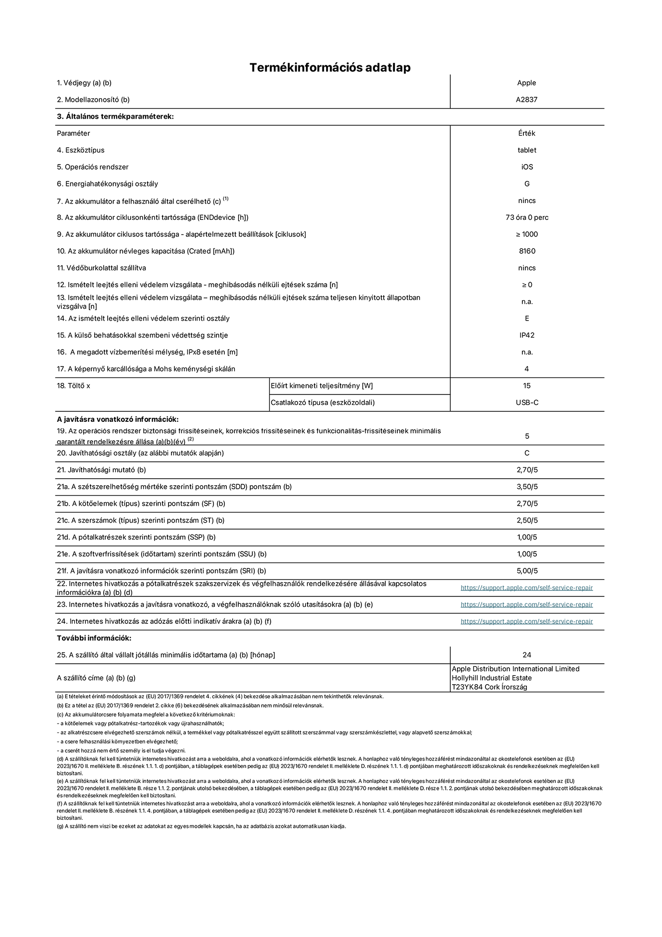 A 11 hüvelykes iPad Pro Wi-Fi + Cellular A2837-es modell termékinformációs adatlapja. Szállító: Apple Distribution International Ltd, Hollyhill Industrial Estate. Cork, írország T23 YK84. Eszk?ztípus: táblagép. Operációs rendszer: iOS. Energiahatékonysági osztály: G. Az akkumulátor a felhasználó által cserélhet?: nem. Akkumulátor tartóssága: 73 óra. Az akkumulátor ciklusos tartóssága: ≥ 1000. Névleges akkumulátorkapacitás: 8160 mAh. Ismételt leejtés elleni védelem vizsgálata – meghibásodás nélküli ejtések száma: ≥ 0. Az ismételt leejtés elleni védelem szerinti osztály: E. A küls? behatásokkal szembeni védettség szintje: IP42. A képerny? karcállósága a Mohs keménységi skálán: 4. T?lt? El?írt kimeneti teljesítmény: 15 W. Csatlakozó típusa: USB-C. Az operációs rendszer biztonsági frissítéseinek, korrekciós frissítéseinek és funkcionalitás-frissítéseinek minimális garantált rendelkezésre állása: 5 év. Javíthatósági osztály: C. Javíthatósági mutató: 2,70/5. A szétszerelhet?ség mértéke szerinti pontszám: 3,50/5. A k?t?elemek szerinti pontszám: 2,70/5. A szerszámok szerinti pontszám: 2,50/5. A pótalkatrészek szerinti pontszám: 1,00/5. A szoftverfrissítések szerinti pontszám: 1,00/5. A javításra vonatkozó információk szerinti pontszám: 5,00/5. Internetes hivatkozás a pótalkatrészek szakszervizek és végfelhasználók rendelkezésére állásával kapcsolatos információkra: _https://support.apple.com/self-service-repair_. Internetes hivatkozás a javításra vonatkozó, a végfelhasználóknak szóló utasításokra: _https://support.apple.com/self-service-repair_. Internetes hivatkozás az adózás el?tti indikatív árakra: _https://support.apple.com/self-service-repair_. 24 hónapos általános jótállás.