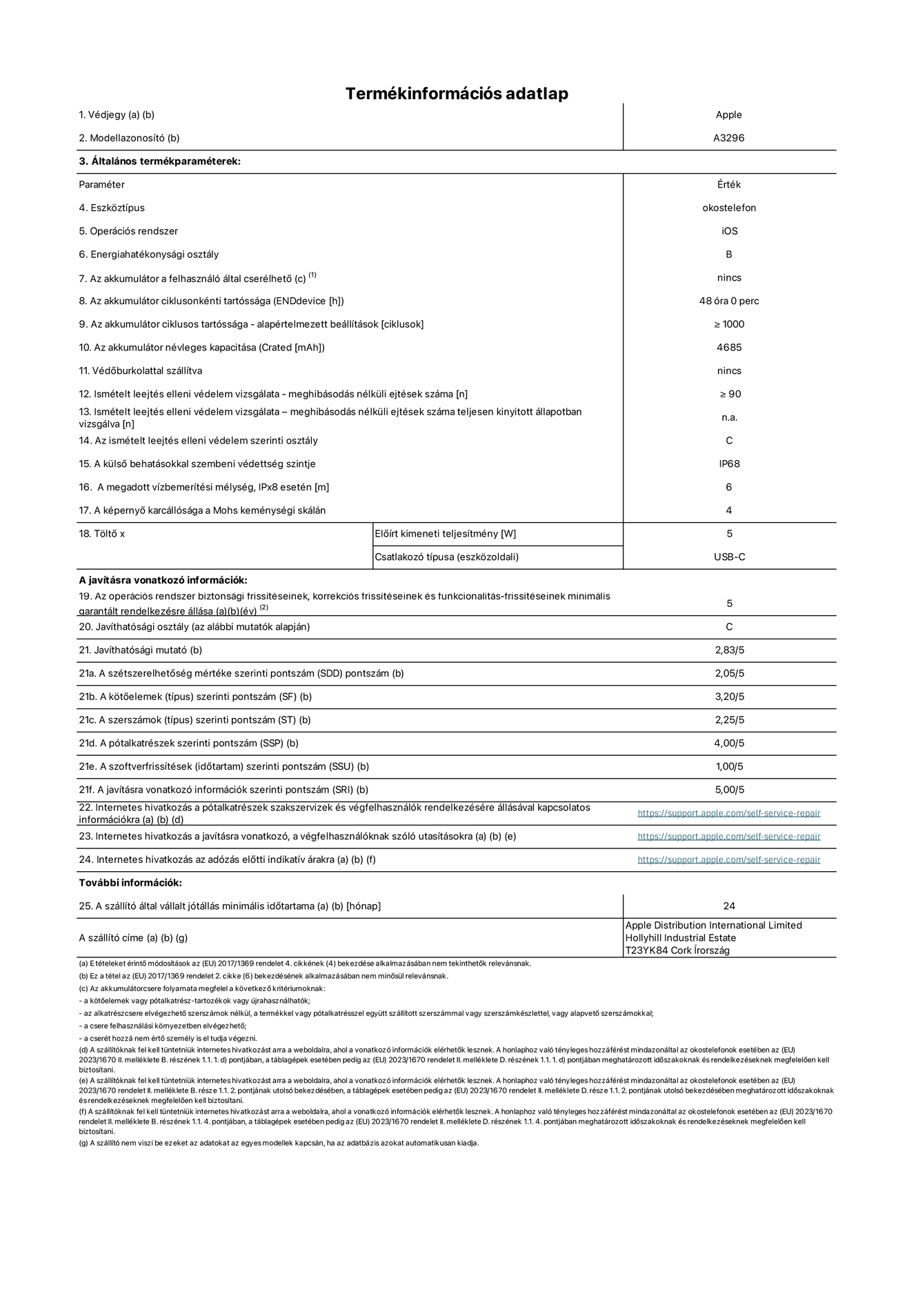 Az iPhone 16 Pro Max A3296?os modell termékinformációs adatlapja. Szállító: Apple Distribution International Limited, Hollyhill Industrial Estate. Cork, írország T23 YK84. Eszk?ztípus: okostelefon. Operációs rendszer: iOS. Energiahatékonysági osztály: B. Az akkumulátor a felhasználó által cserélhet?: nem. Az akkumulátor ciklusonkénti tartóssága: 48 óra.Az akkumulátor ciklusos tartóssága – alapértelmezett beállítások [ciklusok]: ≥ 1000. Az akkumulátor névleges kapacitása: 4685 mAh. Véd?burkolattal szállítva: nem. Ismételt leejtés elleni védelem vizsgálata – meghibásodás nélküli ejtések száma: ≥ 90. Ismételt leejtés elleni védelem vizsgálata – meghibásodás nélküli ejtések száma teljesen kinyitott állapotban vizsgálva: nem vonatkozik erre a modellre. Az ismételt leejtés elleni védelem szerinti osztály: C. A küls? behatásokkal szembeni védettség szintje: IP68. A megadott vízbemerítési mélység, IPx8 esetén: 6 méter. A képerny? karcállósága a Mohs keménységi skálán: 4. T?lt? El?írt kimeneti teljesítmény: 5 watt. Csatlakozó típusa (eszk?zoldali): USB-C. Az operációs rendszer biztonsági frissítéseinek, korrekciós frissítéseinek és funkcionalitás-frissítéseinek minimális garantált rendelkezésre állása: 5 év. Javíthatósági osztály: C. Javíthatósági mutató: 2,83/5. A szétszerelhet?ség mértéke szerinti pontszám (SDD): 2,05/5. A k?t?elemek szerinti pontszám: 3,20/5. A szerszámok szerinti pontszám: 1,00/5. A pótalkatrészek szerinti pontszám: 4,00/5. A szoftverfrissítések szerinti pontszám: 1,00/5. A javításra vonatkozó információk szerinti pontszám: 5,00/5. Internetes hivatkozás a pótalkatrészek szakszervizek és végfelhasználók rendelkezésére állásával kapcsolatos információkra: https://support.apple.com/self-service-repair. Internetes hivatkozás a javításra vonatkozó, a végfelhasználóknak szóló utasításokra: https://support.apple.com/self-service-repair. Internetes hivatkozás az adózás el?tti indikatív árakra: https://support.apple.com/self-service-repair. 24 hónapos általános jótállás.
