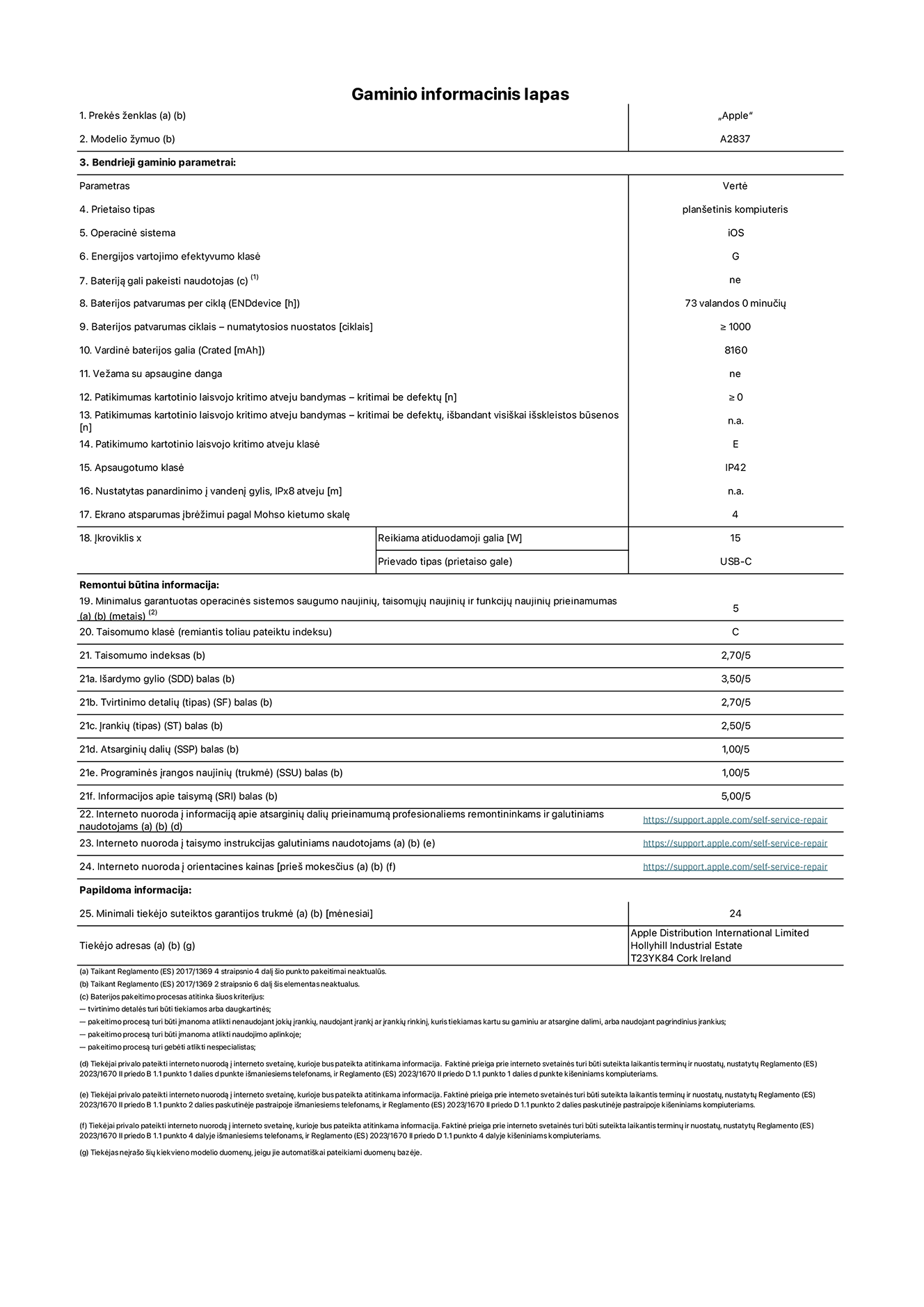 Gaminio informacinis lapas, 11 coli? ?iPad Pro Wi-Fi + Cellular“, modelis A2837. Pateik? ?Apple Distribution International Ltd“, ?Hollyhill Industrial Estate“. Korkas, Airija T23 YK84. Prietaiso tipas: plan?etinis kompiuteris. Operacin? sistema: ?iOS“. Energijos vartojimo efektyvumo klas?: G. Baterij? gali pakeisti naudotojas: ne. Baterijos patvarumas: 73 valandos. Baterijos patvarumas ciklais: ≥ 1 000. Vardin? baterijos galia: 8 160 mAh. Patikimumo testas kartotinio laisvojo kritimo atveju – kritimai be defekt?: ≥ 0. Patikimumo kartotinio laisvojo kritimo atveju klas?: E. Apsaugotumo klas?: IP42. Ekrano atsparumas ?br??imui pagal Mohso kietumo skal?: 4. ?kroviklio reikiama atiduodamoji galia: 15 W. ?kroviklio prievado tipas: USB-C. Minimalus garantuotas operacin?s sistemos saugumo naujini?, taisom?j? naujini? ir funkcij? naujini? prieinamumas: 5 metai. Taisomumo klas?: C. Taisomumo indeksas: 2,70/5. I?ardymo gylio balas: 3,50/5. Tvirtinimo detali? balas: 2,70/5. ?ranki? balas: 2,50/5. Atsargini? dali? balas: 1,00/5. Programin?s ?rangos naujini? balas: 1,00/5. Informacijos apie taisym? balas: 5,00/5. Interneto nuoroda ? informacij? apie atsargini? dali? prieinamum? profesionaliems remontininkams ir galutiniams naudotojams: https://support.apple.com/self-service-repair. Interneto nuoroda ? taisymo instrukcijas galutiniams naudotojams: https://support.apple.com/self-service-repair. Nuoroda ? orientacines kainas prie? mokes?ius: https://support.apple.com/self-service-repair. Siūloma 24 m?nesi? bendroji garantija.