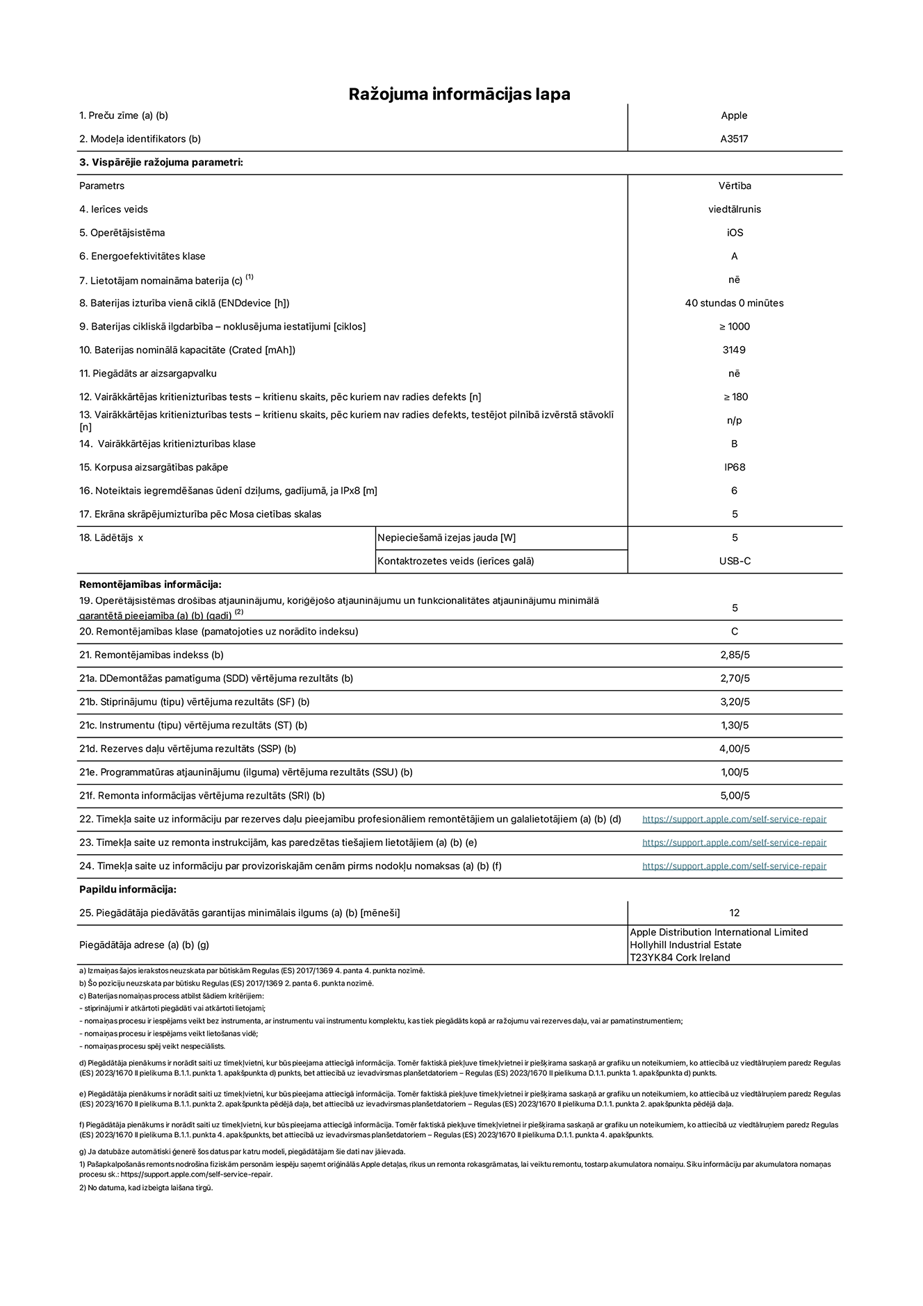 Produkta informācijas lapa – iPhone Air, modelis A3517. Piegādātājs: Apple Distribution International Limited, Hollyhill Industrial Estate. Korka, īrija, T23 YK84. Ierīces veids: viedtālrunis. Operētājsistēma: iOS. Energoefektivitātes klase: A. Lietotāja pa?a spēkiem nomaināms akumulators: nē. Akumulatora izturība vienā ciklā: 40 stundas. Akumulatora cikliskā izturība – noklusējuma iestatījumi: lielāka par vai vienāda ar 1000. Akumulatora nominālā kapacitāte: 3149 miliampērstundas. Piegādāts ar aizsargapvalku: nē. Vairākkārtējas kritienizturības tests – kritienu skaits, pēc kuriem nav radies defekts: lielāks vai vienāds ar 180. Vairākkārtējas kritienizturības tests – kritienu skaits, pēc kuriem nav radies defekts, testējot pilnībā izvērstā stāvoklī: nav piemērojams. Vairākkārtējas kritienizturības klase: B. Korpusa aizsargātības pakāpe: IP68. Noteiktais iegremdē?anas ūdenī dzi?ums, gadījumā, ja IPx8: 6 metri. Ekrāna skrāpējumizturība pēc Mosa cietības skalas: 5. Lādētājam nepiecie?amā izejas jauda: 5 vati. Lādētāja kontaktrozetes veids (ierīces galā): USB-C. Operētājsistēmas dro?ības atjauninājumu, kori?ējo?o atjauninājumu un funkcionalitātes atjauninājumu minimālā garantētā pieejamība: 5 gadi. Remontējamības klase: C. Remontējamības indekss: 2,85/5. Demontā?as pamatīguma (SDD) vērtējuma rezultāts: 2,70/5. Stiprinājumu vērtējuma rezultāts: 3,20/5. Instrumentu vērtējuma rezultāts: 1,30/5. Rezerves da?u vērtējuma rezultāts: 4,00/5. Programmatūras atjauninājumu vērtējuma rezultāts: 1,00/5. Remonta informācijas vērtējuma rezultāts: 5,00/5. Tīmek?a saite uz informāciju par rezerves da?u pieejamību profesionāliem remontētājiem un galalietotājiem: https://support.apple.com/self-service-repair. Tīmek?a saite uz remonta instrukcijām, kas paredzētas galalietotājiem: https://support.apple.com/self-service-repair. Tīmek?a saite uz informāciju par provizoriskajām cenām pirms nodok?u nomaksas: https://support.apple.com/self-service-repair. Piedāvātās garantijas standarta ilgums: 12 mēne?i.