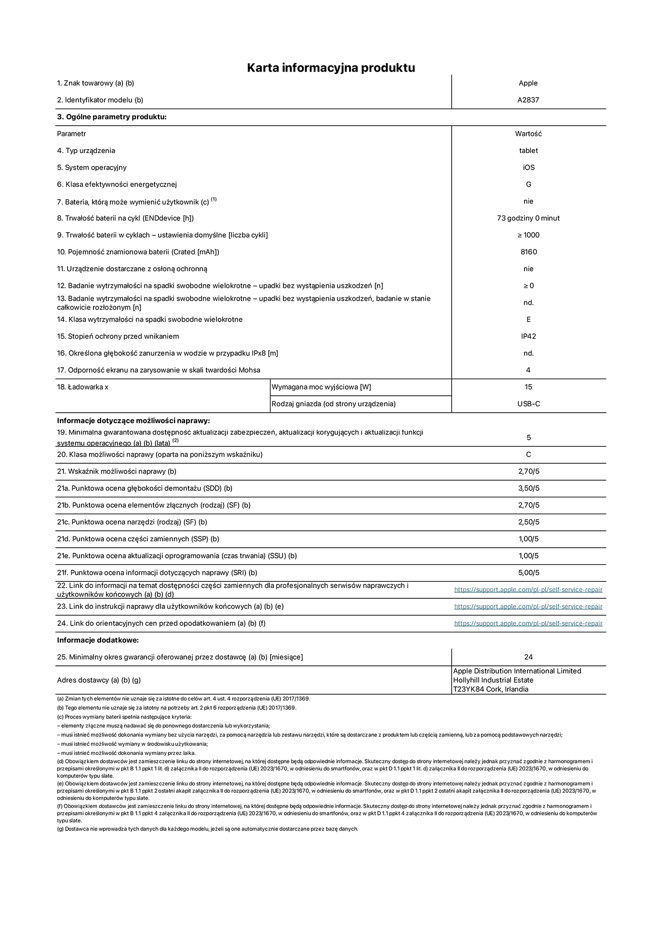 Karta informacyjna produktu dla iPada Pro 11 cali Wi-Fi + Cellular. Model A2837. Dostawca: Apple Distribution International Ltd, Hollyhill Industrial Estate. Cork, Irlandia T23 YK84. Rodzaj urz?dzenia: tablet. System operacyjny: iOS. Klasa efektywno?ci energetycznej: G. Mo?liwo?? wymiany baterii przez u?ytkownika: nie. Trwa?o?? baterii: 73 godziny. Trwa?o?? baterii w cyklach: ≥ 1000. Znamionowa pojemno?? baterii: 8160 mAh. Wytrzyma?o?? na spadki swobodne wielokrotne (liczba upadków bez awarii): ≥ 0. Klasa wytrzyma?o?ci na wielokrotne upadki: E. Stopień ochrony przed wnikaniem: IP42. Odporno?? ekranu na zarysowania (skala twardo?ci Mohsa): 4. Minimalna moc wyj?ciowa ?adowarki: 15 W. Typ z??cza ?adowarki: USB-C. Minimalny gwarantowany okres dost?pno?ci aktualizacji zabezpieczeń systemu operacyjnego, poprawek i nowych funkcji: 5 lat. Klasa mo?liwo?ci naprawy: C. Wska?nik mo?liwo?ci naprawy: 2,70/5. Ocena g??boko?ci demonta?u: 3,50/5. Ocena elementów z??cznych: 2,70/5. Ocena narz?dzi: 2,50/5. Ocena cz??ci zamiennych: 1,00/5. Ocena aktualizacji oprogramowania: 1,00/5. Ocena informacji dotycz?cych naprawy: 5,00/5. Link do informacji o dost?pno?ci cz??ci zamiennych dla serwisantów i u?ytkowników końcowych: https://support.apple.com/self-service-repair. Link do instrukcji napraw dla u?ytkowników końcowych: https://support.apple.com/self-service-repair. Link do orientacyjnych cen bez podatku: https://support.apple.com/self-service-repair. Obowi?zuje 24-miesi?czna gwarancja ogólna.