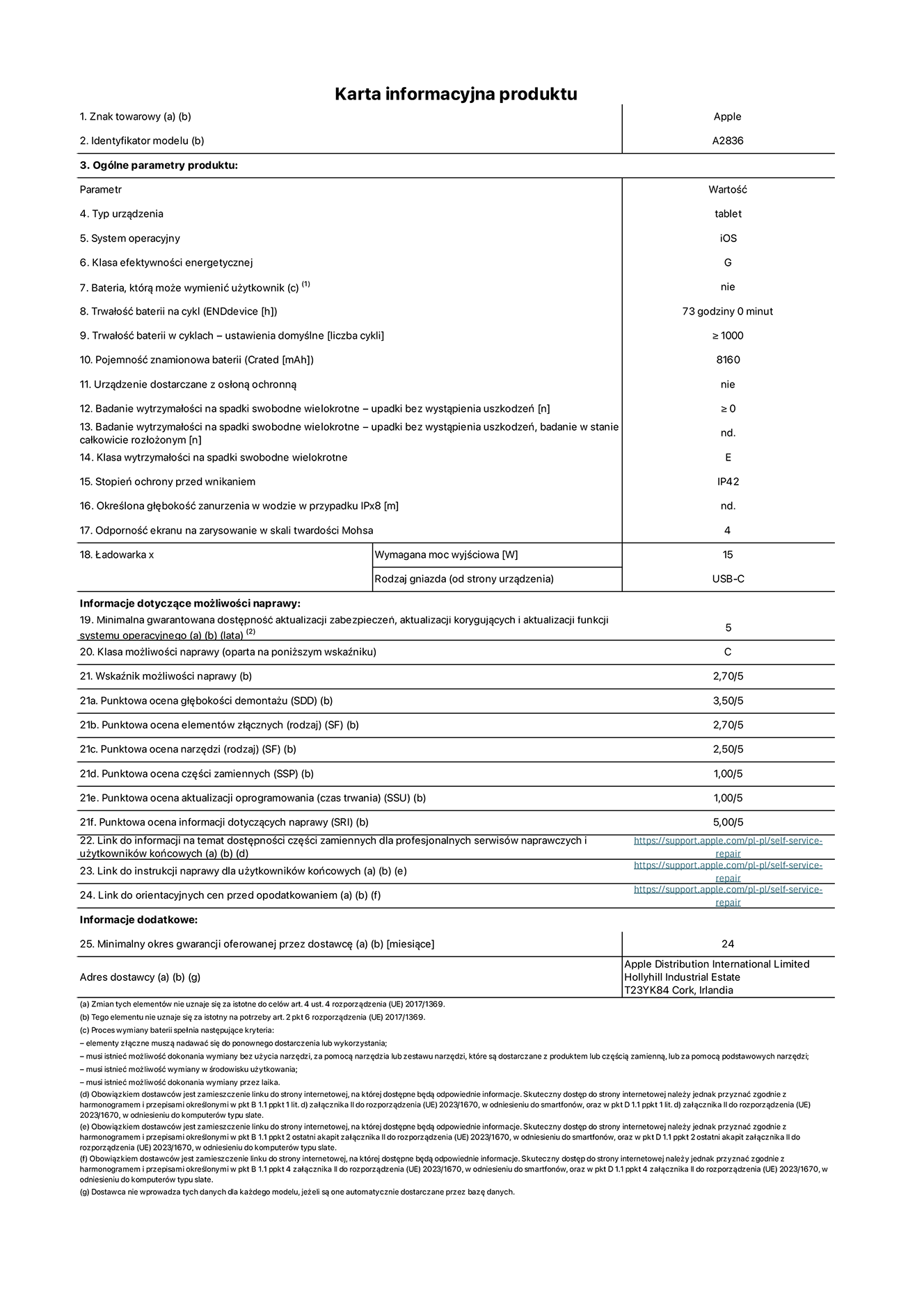 Karta informacyjna produktu dla iPada Pro 11 cali Wi-Fi, model A2836. Dostawca: Apple Distribution International Ltd, Hollyhill Industrial Estate. Cork, Irlandia T23 YK84. Rodzaj urz?dzenia: tablet. System operacyjny: iOS. Klasa efektywno?ci energetycznej: G. Mo?liwo?? wymiany baterii przez u?ytkownika: nie. Trwa?o?? baterii: 73 godziny. Trwa?o?? baterii w cyklach: ≥ 1000. Znamionowa pojemno?? baterii: 8160 mAh. Wytrzyma?o?? na spadki swobodne wielokrotne (liczba upadków bez awarii): ≥ 0. Klasa wytrzyma?o?ci na wielokrotne upadki: E. Stopień ochrony przed wnikaniem: IP42. Odporno?? ekranu na zarysowania (skala twardo?ci Mohsa): 4. Minimalna moc wyj?ciowa ?adowarki: 15 W. Typ z??cza ?adowarki: USB-C. Minimalny gwarantowany okres dost?pno?ci aktualizacji zabezpieczeń systemu operacyjnego, poprawek i nowych funkcji: 5 lat. Klasa mo?liwo?ci naprawy: C. Wska?nik mo?liwo?ci naprawy: 2,70/5. Ocena g??boko?ci demonta?u: 3,50/5. Ocena elementów z??cznych: 2,70/5. Ocena narz?dzi: 2,50/5. Ocena cz??ci zamiennych: 1,00/5. Ocena aktualizacji oprogramowania: 1,00/5. Ocena informacji dotycz?cych naprawy: 5,00/5. Link do informacji o dost?pno?ci cz??ci zamiennych dla serwisantów i u?ytkowników końcowych: https://support.apple.com/self-service-repair. Link do instrukcji napraw dla u?ytkowników końcowych: https://support.apple.com/self-service-repair. Link do orientacyjnych cen bez podatku: https://support.apple.com/self-service-repair. Obowi?zuje 24-miesi?czna gwarancja ogólna.