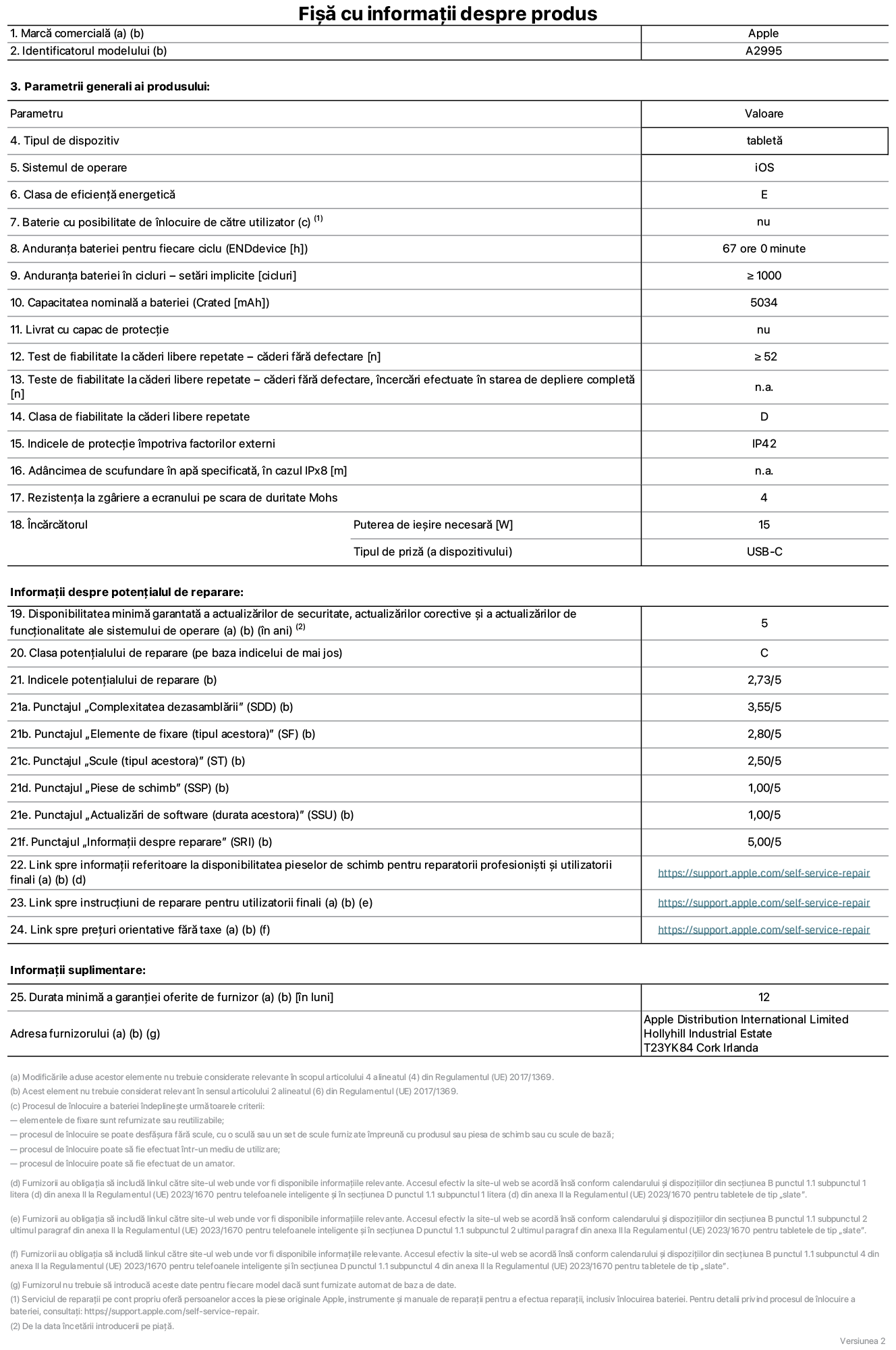 Fi?a cu informa?ii despre produs pentru iPad mini Wi-Fi + Cellular, modelul A2995. Furnizat? de Apple Distribution International Ltd, Hollyhill Industrial Estate. Cork, Irlanda T23 YK84. Tipul de dispozitiv: tablet?. Sistemul de operare: iOS. Clasa de eficien?? energetic?: E. Baterie cu posibilitate de ?nlocuire de c?tre utilizator: nu. Anduran?a bateriei: 67 de ore. Anduran?a bateriei ?n cicluri: mai mare sau egal? cu 1000. Capacitatea nominal? a bateriei: 5034 mAh. Test de fiabilitate la c?deri libere repetate – c?deri f?r? defectare: mai mare sau egal cu 52. Clasa de fiabilitate la c?deri libere repetate: D. Indicele de protec?ie ?mpotriva factorilor externi: IP42. Rezisten?a la zgariere a ecranului pe scara de duritate Mohs: 4. Puterea de ie?ire necesar? pentru ?nc?rc?tor: 15 W. Tipul de priz? pentru ?nc?rc?tor: USB-C. Disponibilitatea minim? garantat? a actualiz?rilor de securitate, a actualiz?rilor corective ?i a actualiz?rilor de func?ionalitate ale sistemului de operare: 5 ani. Clasa poten?ialului de reparare: C. Indicele poten?ialului de reparare: 2,73/5. Punctajul ?Complexitatea dezasambl?rii”: 3,55/5. Punctajul ?Elemente de fixare”: 2,80/5. Punctajul ?Scule”: 2,50/5. Punctajul ?Piese de schimb”: 1,00/5. Punctajul ?Actualiz?ri de software”: 1,00/5. Punctajul ?Informa?ii despre reparare”: 5,00/5. Link spre informa?ii referitoare la disponibilitatea pieselor de schimb pentru reparatorii profesioni?ti ?i utilizatorii finali: https://support.apple.com/self-service-repair. Link spre instruc?iuni de reparare pentru utilizatorii finali: https://support.apple.com/self-service-repair. Link spre pre?uri orientative f?r? taxe: https://support.apple.com/self-service-repair. Garan?ie general? oferit?: 12 luni.