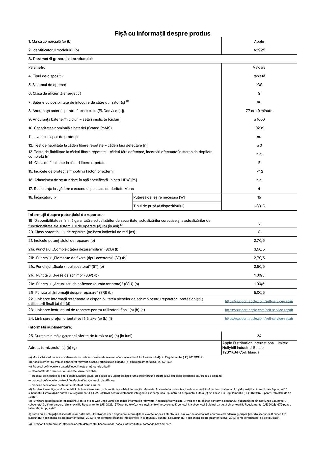 Fi?a cu informa?ii despre produs pentru iPad Pro Wi-Fi de 13 inchi, modelul A2925. Furnizat? de Apple Distribution International Ltd, Hollyhill Industrial Estate. Cork, Irlanda T23 YK84. Tipul de dispozitiv: tablet?. Sistemul de operare: iOS. Clasa de eficien?? energetic?: G. Baterie cu posibilitate de ?nlocuire de c?tre utilizator: nu. Anduran?a bateriei: 77 de ore. Anduran?a bateriei ?n cicluri: ≥ 1000. Capacitatea nominal? a bateriei: 10.209 mAh. Test de fiabilitate la c?deri libere repetate – c?deri f?r? defectare: ≥ 0. Clasa de fiabilitate la c?deri libere repetate: E. Indicele de protec?ie ?mpotriva factorilor externi: IP42. Rezisten?a la zgariere a ecranului pe scara de duritate Mohs: 4. Puterea de ie?ire necesar? pentru ?nc?rc?tor: 15 W. Tipul de priz? pentru ?nc?rc?tor: USB-C. Disponibilitatea minim? garantat? a actualiz?rilor de securitate, a actualiz?rilor corective ?i a actualiz?rilor de func?ionalitate ale sistemului de operare: 5 ani. Clasa poten?ialului de reparare: C. Indicele poten?ialului de reparare: 2,70/5. Punctajul ?Complexitatea dezasambl?rii”: 3,50/5. Punctajul ?Elemente de fixare”: 2,70/5. Punctajul ?Scule”: 2,50/5. Punctajul ?Piese de schimb”: 1,00/5. Punctajul ?Actualiz?ri de software”: 1,00/5. Punctajul ?Informa?ii despre reparare”: 5,00/5. Link spre informa?ii referitoare la disponibilitatea pieselor de schimb pentru reparatorii profesioni?ti ?i utilizatorii finali: https://support.apple.com/self-service-repair. Link spre instruc?iuni de reparare pentru utilizatorii finali: https://support.apple.com/self-service-repair. Link spre pre?uri orientative f?r? taxe: https://support.apple.com/self-service-repair. Garan?ie general? oferit?: 24 de luni.