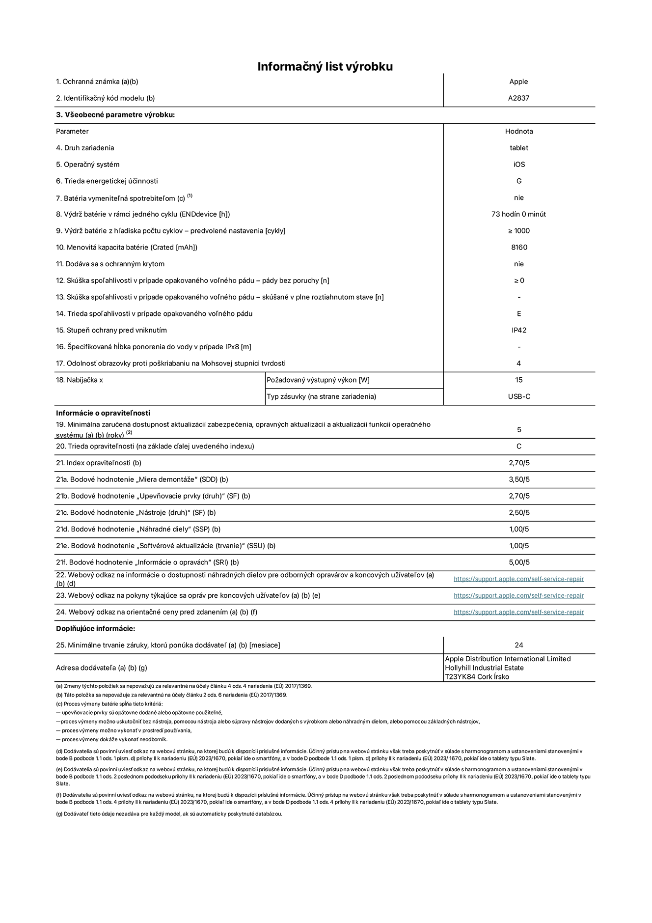Informa?ny list produktu k 11-palcovému iPadu Pro Wi-Fi + Cellular. Model A2837. Dodala spolo?nos? Apple Distribution International Ltd, Hollyhill Industrial Estate. Cork, írsko T23 YK84. Druh zariadenia: tablet. Opera?ny systém: iOS. Trieda energetickej ú?innosti: G. Batéria vymenite?ná spotrebite?om: nie. Vydr? batérie: 73 hodín. Vydr? batérie z h?adiska po?tu cyklov: ≥ 1 000. Menovitá kapacita batérie: 8 160 mAh. Skú?ka spo?ahlivosti v prípade opakovaného vo?ného pádu – pády bez poruchy: ≥ 0. Trieda spo?ahlivosti v prípade opakovaného vo?ného pádu: E. Stupeň ochrany pred vniknutím: IP42. Odolnos? obrazovky proti po?kriabaniu na Mohsovej stupnici tvrdosti: 4. Vystupny vykon nabíja?ky: 15 W. Typ zásuvky nabíja?ky: USB-C. Minimálna zaru?ená dostupnos? aktualizácií zabezpe?enia, opravnych aktualizácií a aktualizácií funkcií opera?ného systému: 5 rokov. Trieda opravite?nosti: C. Index opravite?nosti: 2,70/5. Bodové hodnotenie ?Miera demontá?e“: 3,50/5. Bodové hodnotenie ?Upevňovacie prvky“: 2,70/5. Bodové hodnotenie ?Nástroje“: 2,50/5. Bodové hodnotenie ?Náhradné diely“: 1,00/5. Bodové hodnotenie ?Softvérové aktualizácie“: 1,00/5. Bodové hodnotenie ?Informácie o opravách“: 5,00/5. Webovy odkaz na informácie o dostupnosti náhradnych dielov pre odbornych opravárov a koncovych u?ívate?ov: https://support.apple.com/self-service-repair. Webovy odkaz na pokyny tykajúce sa opráv pre koncovych u?ívate?ov: https://support.apple.com/self-service-repair. Webovy odkaz na orienta?né ceny pred zdanením: https://support.apple.com/self-service-repair. Ponúkame 24-mesa?nú v?eobecnú záruku.