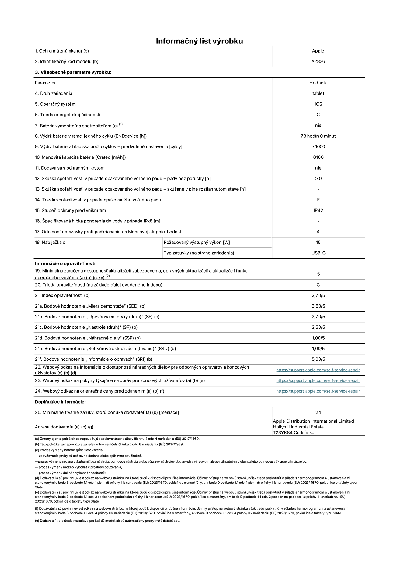 Informa?ny list produktu k 11-palcovému iPadu Pro Wi-Fi, model A2836. Dodala spolo?nos? Apple Distribution International Ltd, Hollyhill Industrial Estate. Cork, írsko T23 YK84. Druh zariadenia: tablet. Opera?ny systém: iOS. Trieda energetickej ú?innosti: G. Batéria vymenite?ná spotrebite?om: nie. Vydr? batérie: 73 hodín. Vydr? batérie z h?adiska po?tu cyklov: ≥ 1 000. Menovitá kapacita batérie: 8 160 mAh. Skú?ka spo?ahlivosti v prípade opakovaného vo?ného pádu – po?et pádov bez chyby: ≥ 0. Trieda spo?ahlivosti v prípade opakovaného vo?ného pádu: E. Stupeň ochrany pred vniknutím: IP42. Odolnos? obrazovky proti po?kriabaniu na Mohsovej stupnici tvrdosti: 4. Vystupny vykon nabíja?ky: 15 W. Typ zásuvky nabíja?ky: USB-C. Minimálna zaru?ená dostupnos? aktualizácií zabezpe?enia, opravnych aktualizácií a aktualizácií funkcií opera?ného systému: 5 rokov. Trieda opravite?nosti: C. Index opravite?nosti: 2,70/5. Bodové hodnotenie ?Miera demontá?e“: 3,50/5. Bodové hodnotenie ?Upevňovacie prvky“: 2,70/5. Bodové hodnotenie ?Nástroje“: 2,50/5. Bodové hodnotenie ?Náhradné diely“: 1,00/5. Bodové hodnotenie ?Softvérové aktualizácie“: 1,00/5. Bodové hodnotenie ?Informácie o opravách“: 5,00/5. Webovy odkaz na informácie o dostupnosti náhradnych dielov pre odbornych opravárov a koncovych u?ívate?ov: https://support.apple.com/self-service-repair. Webovy odkaz na pokyny tykajúce sa opráv pre koncovych u?ívate?ov: https://support.apple.com/self-service-repair. Webovy odkaz na orienta?né ceny pred zdanením: https://support.apple.com/self-service-repair. Ponúkame 24-mesa?nú v?eobecnú záruku.